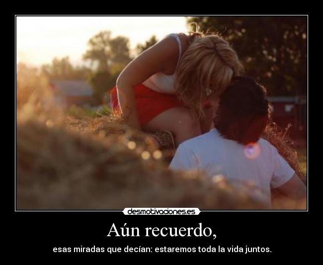 Aún recuerdo, - esas miradas que decían: estaremos toda la vida juntos.