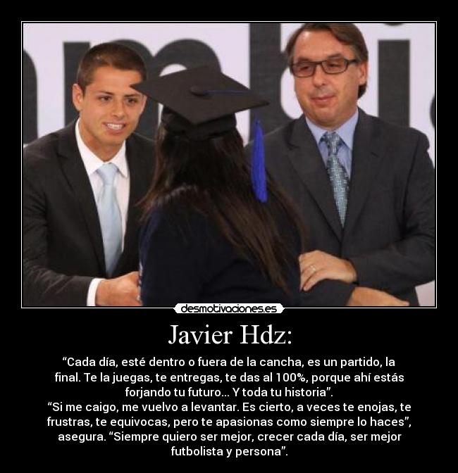 Javier Hdz: - “Cada día, esté dentro o fuera de la cancha, es un partido, la
final. Te la juegas, te entregas, te das al 100%, porque ahí estás
forjando tu futuro... Y toda tu historia”.
“Si me caigo, me vuelvo a levantar. Es cierto, a veces te enojas, te
frustras, te equivocas, pero te apasionas como siempre lo haces”,
asegura. “Siempre quiero ser mejor, crecer cada día, ser mejor
futbolista y persona”.