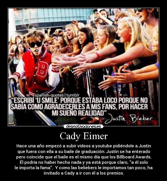 Cady Eimer - Hace una año empezó a subir vídeos a youtube pidiéndole a Justin
que fuera con ella a su baile de graduación. Justin se ha enterado
pero coincide que el baile es el mismo día que los Billboard Awards.
Él podría no haber hecho nada y ya está porque claro, a él solo
le importa la fama.  Y como las beliebers le importamos tan poco, ha
invitado a Cady a ir con él a los premios.