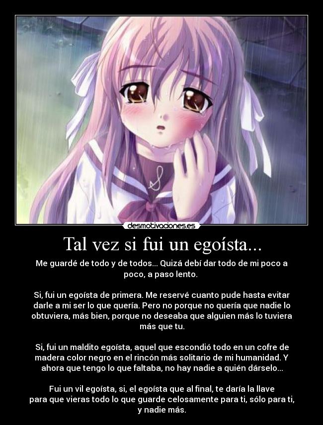 Tal vez si fui un egoísta... - Me guardé de todo y de todos... Quizá debí dar todo de mi poco a
poco, a paso lento.
Si, fui un egoísta de primera. Me reservé cuanto pude hasta evitar
darle a mi ser lo que quería. Pero no porque no quería que nadie lo
obtuviera, más bien, porque no deseaba que alguien más lo tuviera
más que tu.
Si, fui un maldito egoísta, aquel que escondió todo en un cofre de
madera color negro en el rincón más solitario de mi humanidad. Y
ahora que tengo lo que faltaba, no hay nadie a quién dárselo...
Fui un vil egoísta, si, el egoísta que al final, te daría la llave
para que vieras todo lo que guarde celosamente para ti, sólo para ti,
y nadie más.