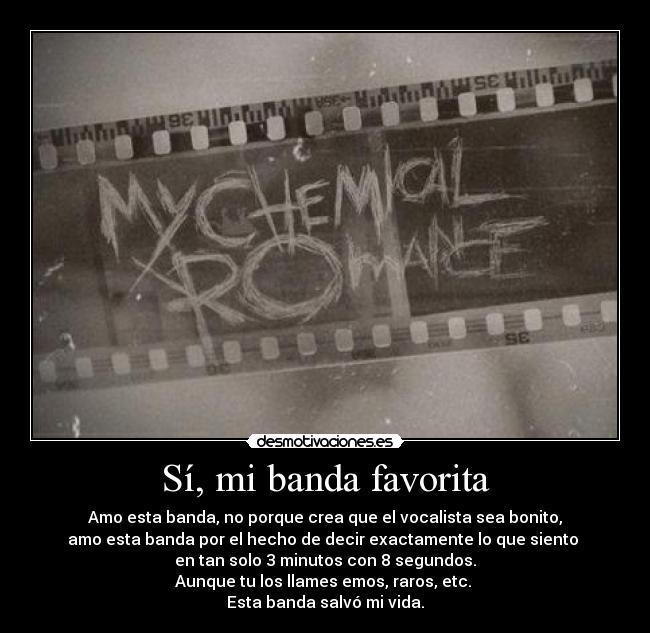 Sí, mi banda favorita - Amo esta banda, no porque crea que el vocalista sea bonito,
amo esta banda por el hecho de decir exactamente lo que siento 
en tan solo 3 minutos con 8 segundos.
Aunque tu los llames emos, raros, etc. 
Esta banda salvó mi vida.