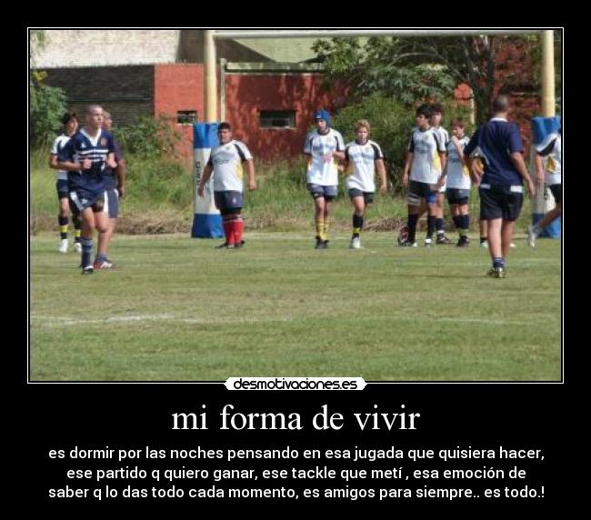 mi forma de vivir - es dormir por las noches pensando en esa jugada que quisiera hacer,
ese partido q quiero ganar, ese tackle que metí , esa emoción de
saber q lo das todo cada momento, es amigos para siempre.. es todo.!