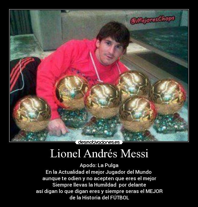 Lionel Andrés Messi - Apodo: La Pulga
En la Actualidad el mejor Jugador del Mundo
aunque te odien y no acepten que eres el mejor
Siempre llevas la Humildad por delante
así digan lo que digan eres y siempre seras el MEJOR
de la Historia del FÚTBOL