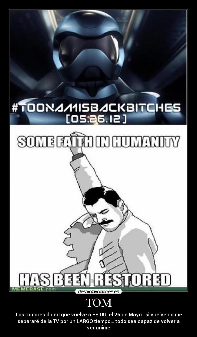 TOM - Los rumores dicen que vuelve a EE.UU. el 26 de Mayo.. si vuelve no me
separaré de la TV por un LARGO tiempo... todo sea capaz de volver a
ver anime
