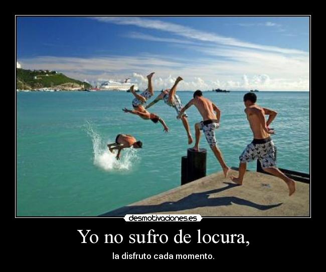 Yo no sufro de locura, - la disfruto cada momento.