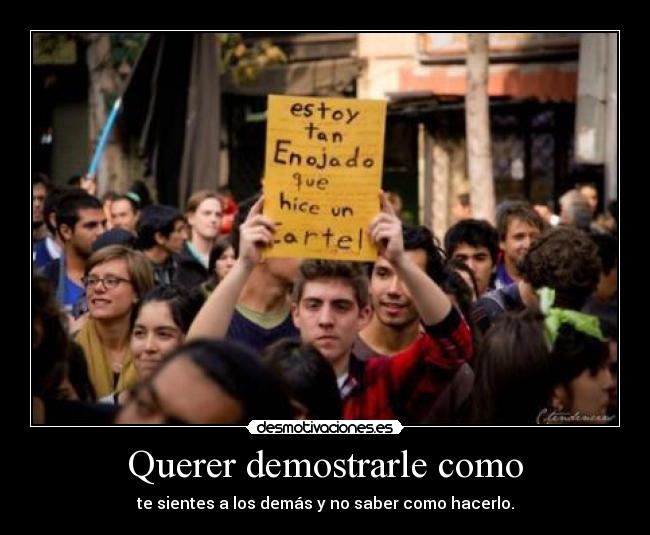 Querer demostrarle como - te sientes a los demás y no saber como hacerlo.