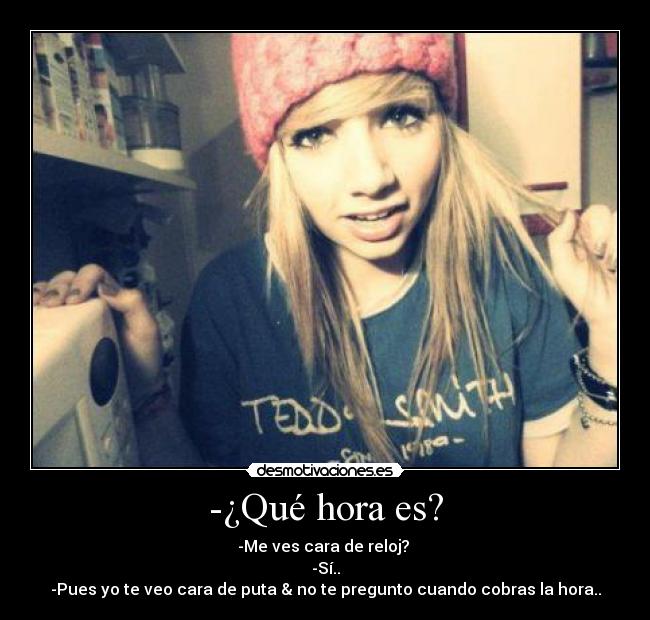 -¿Qué hora es? - -Me ves cara de reloj? 
-Sí..
-Pues yo te veo cara de puta & no te pregunto cuando cobras la hora..
