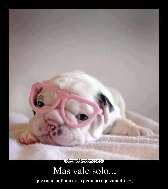 Mas vale solo... - que acompañado de la persona equivocada..  =(