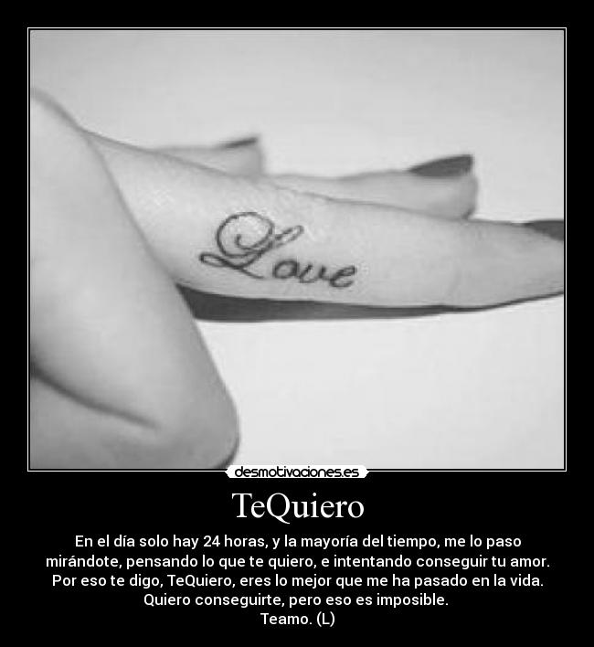 TeQuiero - En el día solo hay 24 horas, y la mayoría del tiempo, me lo paso
mirándote, pensando lo que te quiero, e intentando conseguir tu amor.
Por eso te digo, TeQuiero, eres lo mejor que me ha pasado en la vida.
Quiero conseguirte, pero eso es imposible. 
Teamo. (L)