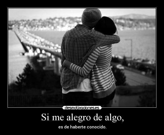 Si me alegro de algo, - es de haberte conocido.