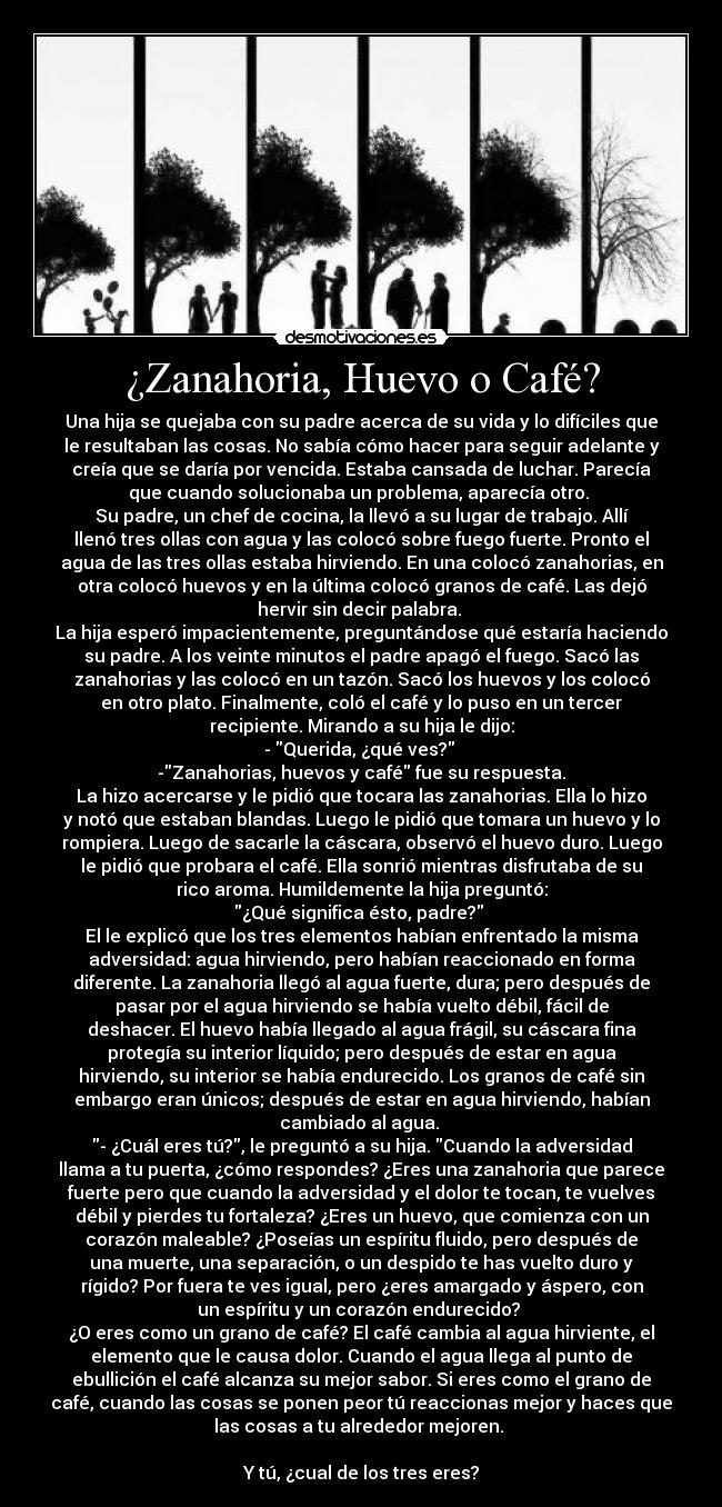 ¿Zanahoria, Huevo o Café? - Una hija se quejaba con su padre acerca de su vida y lo difíciles que
le resultaban las cosas. No sabía cómo hacer para seguir adelante y
creía que se daría por vencida. Estaba cansada de luchar. Parecía
que cuando solucionaba un problema, aparecía otro.
Su padre, un chef de cocina, la llevó a su lugar de trabajo. Allí
llenó tres ollas con agua y las colocó sobre fuego fuerte. Pronto el
agua de las tres ollas estaba hirviendo. En una colocó zanahorias, en
otra colocó huevos y en la última colocó granos de café. Las dejó
hervir sin decir palabra.
La hija esperó impacientemente, preguntándose qué estaría haciendo
su padre. A los veinte minutos el padre apagó el fuego. Sacó las
zanahorias y las colocó en un tazón. Sacó los huevos y los colocó
en otro plato. Finalmente, coló el café y lo puso en un tercer
recipiente. Mirando a su hija le dijo:
- Querida, ¿qué ves?
-Zanahorias, huevos y café fue su respuesta.
La hizo acercarse y le pidió que tocara las zanahorias. Ella lo hizo
y notó que estaban blandas. Luego le pidió que tomara un huevo y lo
rompiera. Luego de sacarle la cáscara, observó el huevo duro. Luego
le pidió que probara el café. Ella sonrió mientras disfrutaba de su
rico aroma. Humildemente la hija preguntó:
¿Qué significa ésto, padre?
El le explicó que los tres elementos habían enfrentado la misma
adversidad: agua hirviendo, pero habían reaccionado en forma
diferente. La zanahoria llegó al agua fuerte, dura; pero después de
pasar por el agua hirviendo se había vuelto débil, fácil de
deshacer. El huevo había llegado al agua frágil, su cáscara fina
protegía su interior líquido; pero después de estar en agua
hirviendo, su interior se había endurecido. Los granos de café sin
embargo eran únicos; después de estar en agua hirviendo, habían
cambiado al agua.
- ¿Cuál eres tú?, le preguntó a su hija. Cuando la adversidad
llama a tu puerta, ¿cómo respondes? ¿Eres una zanahoria que parece
fuerte pero que cuando la adversidad y el dolor te tocan, te vuelves
débil y pierdes tu fortaleza? ¿Eres un huevo, que comienza con un
corazón maleable? ¿Poseías un espíritu fluido, pero después de
una muerte, una separación, o un despido te has vuelto duro y
rígido? Por fuera te ves igual, pero ¿eres amargado y áspero, con
un espíritu y un corazón endurecido?
¿O eres como un grano de café? El café cambia al agua hirviente, el
elemento que le causa dolor. Cuando el agua llega al punto de
ebullición el café alcanza su mejor sabor. Si eres como el grano de
café, cuando las cosas se ponen peor tú reaccionas mejor y haces que
las cosas a tu alrededor mejoren.
Y tú, ¿cual de los tres eres?