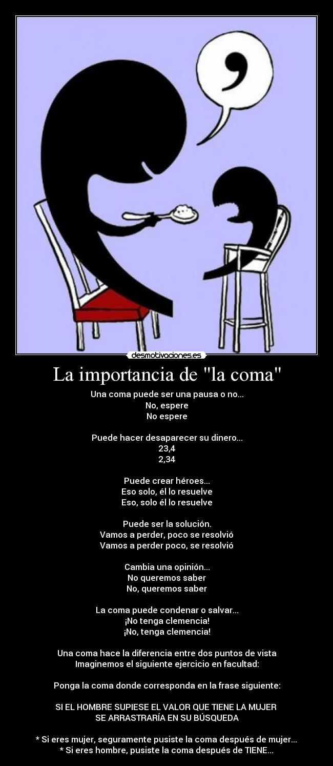 La importancia de la coma - Una coma puede ser una pausa o no...
No, espere
No espere

Puede hacer desaparecer su dinero...
23,4
2,34

Puede crear héroes...
Eso solo, él lo resuelve
Eso, solo él lo resuelve

Puede ser la solución.
Vamos a perder, poco se resolvió
Vamos a perder poco, se resolvió

Cambia una opinión...
No queremos saber
No, queremos saber

La coma puede condenar o salvar...
¡No tenga clemencia!
¡No, tenga clemencia!

Una coma hace la diferencia entre dos puntos de vista
Imaginemos el siguiente ejercicio en facultad:

Ponga la coma donde corresponda en la frase siguiente:

SI EL HOMBRE SUPIESE EL VALOR QUE TIENE LA MUJER 
SE ARRASTRARÍA EN SU BÚSQUEDA

* Si eres mujer, seguramente pusiste la coma después de mujer...
* Si eres hombre, pusiste la coma después de TIENE...
