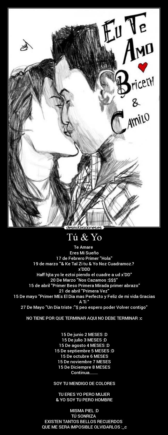 Tú & Yo - Te Amare 
Eres Mi Sueño
17 de Febrero Primer Hola
19 de marzo & Ke Tal Zi tu & Yo Noz Cuadramoz.? 
xDDD
Haff hjta yo le eztoi piendo el cuadre a ud xDD
20 De Marzo Nos Cazamos :$$$
15 de abril Primer Beso Primera Mirada primer abrazo
21 de abril Primera Vez
15 De mayo Primer MEs El Dia mas Perfecto y Feliz de mi vida Gracias A Ti 
27 De Mayo Un Dia triste :$ peo espero poder Volver contigo

NO TIENE POR QUE TERMINAR AQUI NO DEBE TERMINAR :c


15 De junio 2 MESES :D
15 De julio 3 MESES :D
15 De agosto 4 MESES :D
15 De septiembre 5 MESES :D
15 De octubre 6 MESES
15 De noviembre 7 MESES
15 De Diciempre 8 MESES
Continua........

SOY TU MENDIGO DE COLORES

TU ERES YO PERO MUJER
& YO SOY TU PERO HOMBRE

MISMA PIEL :D
TÚ SONRIZA 
EXISTEN TANTOS BELLOS RECUERDOS 
QUE ME SERA IMPOSIBLE OLVIDARLOS :_c