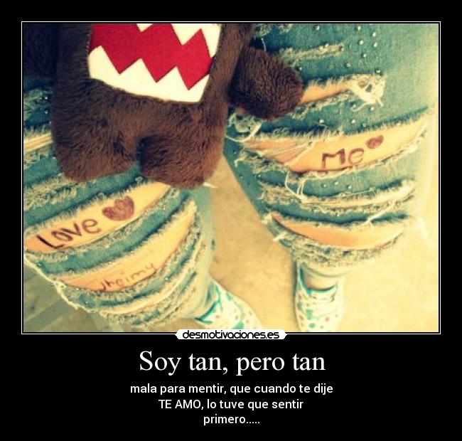 Soy tan, pero tan - mala para mentir, que cuando te dije
TE AMO, lo tuve que sentir
primero.....