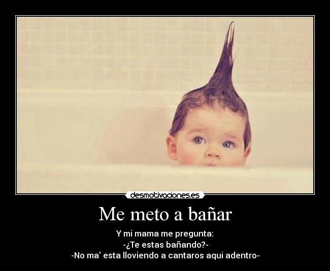 Me meto a bañar - Y mi mama me pregunta:
-¿Te estas bañando?-
-No ma esta lloviendo a cantaros aqui adentro-