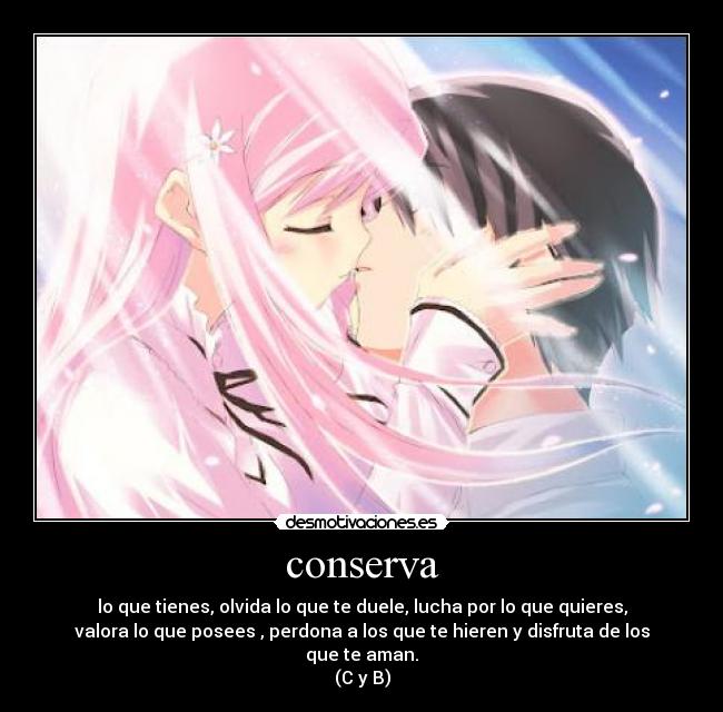 conserva - lo que tienes, olvida lo que te duele, lucha por lo que quieres,
valora lo que posees , perdona a los que te hieren y disfruta de los
que te aman.
(C y B)