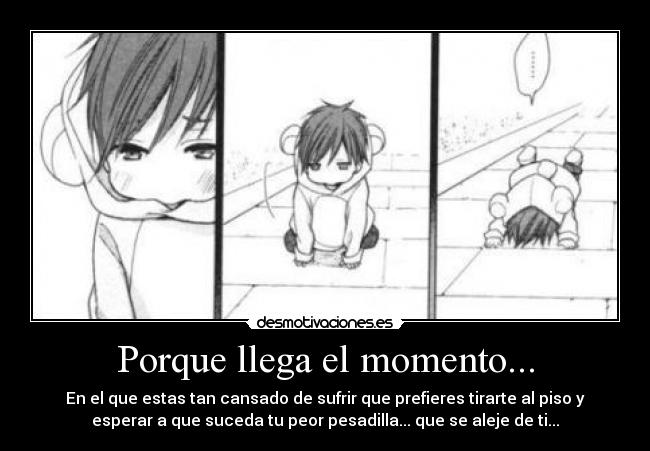 Porque llega el momento... - En el que estas tan cansado de sufrir que prefieres tirarte al piso y
esperar a que suceda tu peor pesadilla... que se aleje de ti...