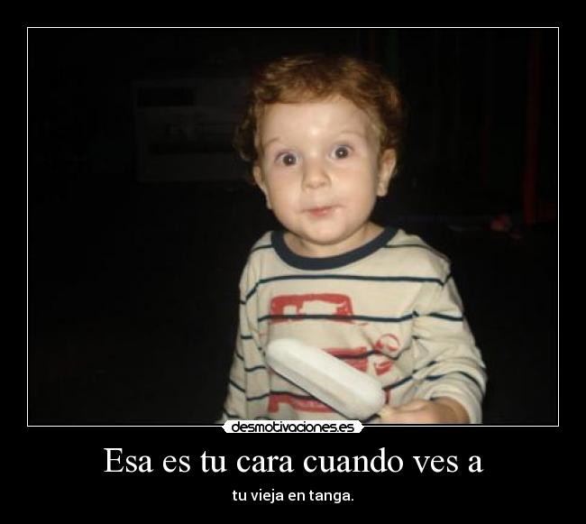 Esa es tu cara cuando ves a - tu vieja en tanga.