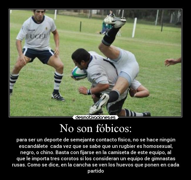 No son fóbicos: - para ser un deporte de semejante contacto físico, no se hace ningún
escandálete  cada vez que se sabe que un rugbier es homosexual,
negro, o chino. Basta con fijarse en la camiseta de este equipo, al
que le importa tres corotos si los consideran un equipo de gimnastas
rusas. Como se dice, en la cancha se ven los huevos que ponen en cada
partido