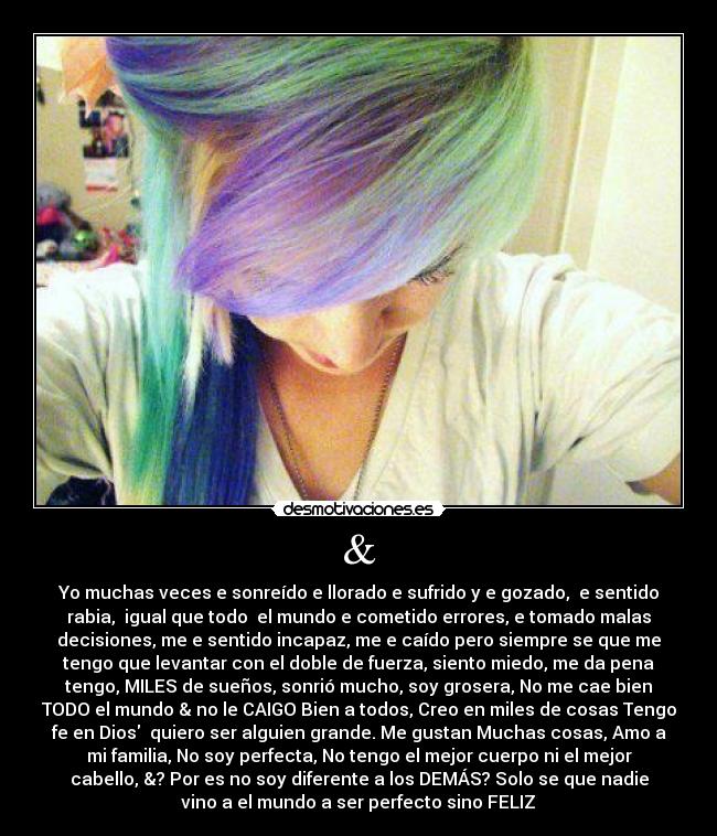 & - Yo muchas veces e sonreído e llorado e sufrido y e gozado,  e sentido
rabia,  igual que todo  el mundo e cometido errores, e tomado malas
decisiones, me e sentido incapaz, me e caído pero siempre se que me
tengo que levantar con el doble de fuerza, siento miedo, me da pena
tengo, MILES de sueños, sonrió mucho, soy grosera, No me cae bien
TODO el mundo & no le CAIGO Bien a todos, Creo en miles de cosas Tengo
fe en Dios  quiero ser alguien grande. Me gustan Muchas cosas, Amo a
mi familia, No soy perfecta, No tengo el mejor cuerpo ni el mejor
cabello, &? Por es no soy diferente a los DEMÁS? Solo se que nadie
vino a el mundo a ser perfecto sino FELIZ♥