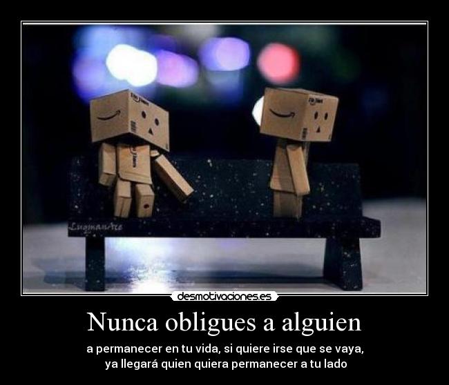 Nunca obligues a alguien - a permanecer en tu vida, si quiere irse que se vaya,
 ya llegará quien quiera permanecer a tu lado