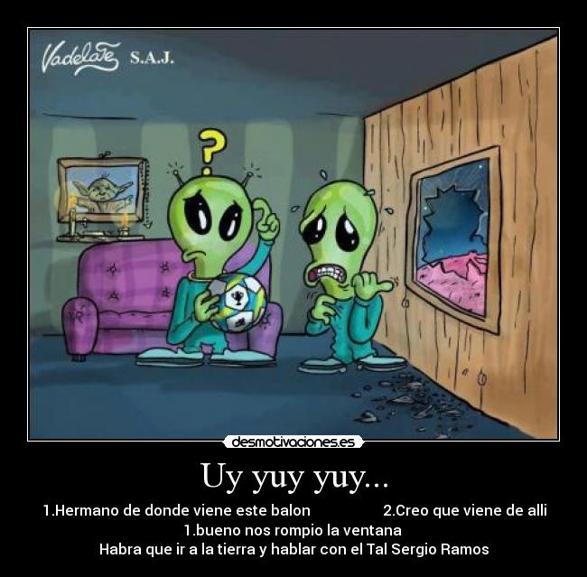 Uy yuy yuy... - 1.Hermano de donde viene este balon 2.Creo que viene de alli
1.bueno nos rompio la ventana
Habra que ir a la tierra y hablar con el Tal Sergio Ramos