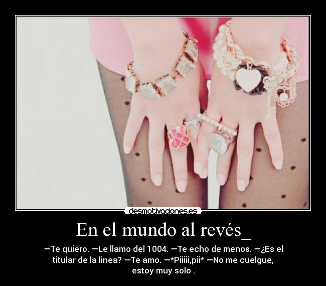 En el mundo al revés_ - —Te quiero. —Le llamo del 1004. —Te echo de menos. —¿Es el
titular de la linea? —Te amo. —*Piiiii,pii* —No me cuelgue,
estoy muy solo .