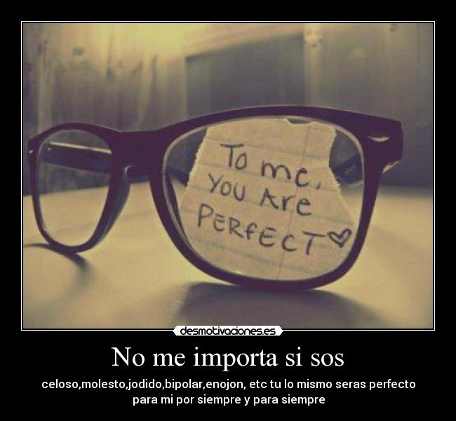 No me importa si sos - celoso,molesto,jodido,bipolar,enojon, etc tu lo mismo seras perfecto
para mi por siempre y para siempre
