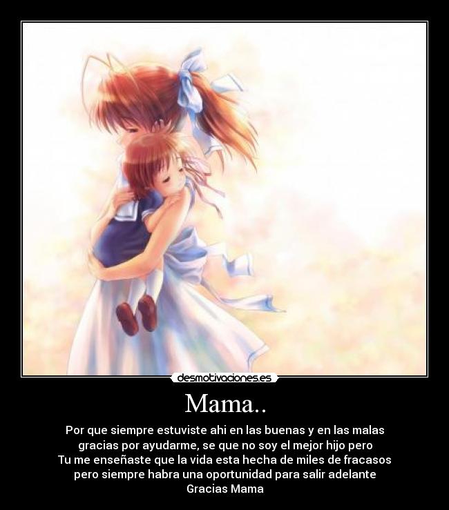 Mama.. - Por que siempre estuviste ahi en las buenas y en las malas
gracias por ayudarme, se que no soy el mejor hijo pero
Tu me enseñaste que la vida esta hecha de miles de fracasos
pero siempre habra una oportunidad para salir adelante
Gracias Mama
