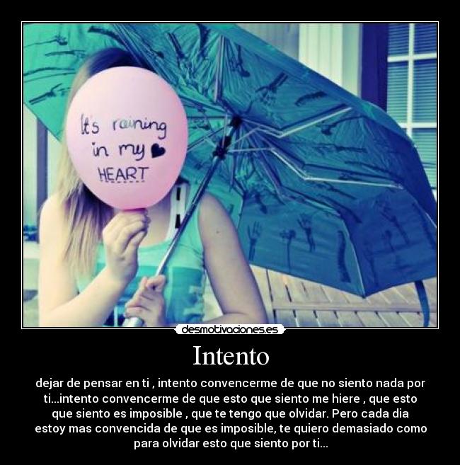 Intento - dejar de pensar en ti , intento convencerme de que no siento nada por
ti...intento convencerme de que esto que siento me hiere , que esto
que siento es imposible , que te tengo que olvidar. Pero cada dia
estoy mas convencida de que es imposible, te quiero demasiado como
para olvidar esto que siento por ti...