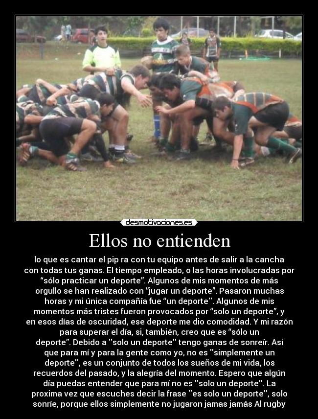 Ellos no entienden - lo que es cantar el pip ra con tu equipo antes de salir a la cancha
con todas tus ganas. El tiempo empleado, o las horas involucradas por
“sólo practicar un deporte”. Algunos de mis momentos de más
orgullo se han realizado con ”jugar un deporte”. Pasaron muchas
horas y mi única compañía fue “un deporte. Algunos de mis
momentos más tristes fueron provocados por “solo un deporte”, y
en esos días de oscuridad, ese deporte me dio comodidad. Y mi razón
para superar el día, si, también, creo que es “sólo un
deporte”. Debido a solo un deporte tengo ganas de sonreír. Asi
que para mí y para la gente como yo, no es simplemente un
deporte, es un conjunto de todos los sueños de mi vida, los
recuerdos del pasado, y la alegría del momento. Espero que algún
día puedas entender que para mí no es solo un deporte. La
proxima vez que escuches decir la frase es solo un deporte, solo
sonríe, porque ellos simplemente no jugaron jamas jamás Al rugby♥