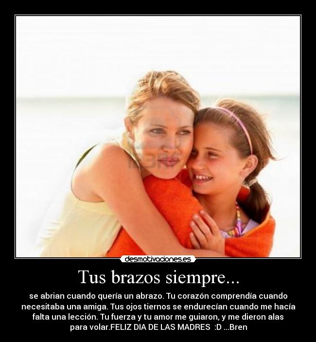 Tus brazos siempre... - se abrian cuando quería un abrazo. Tu corazón comprendía cuando
necesitaba una amiga. Tus ojos tiernos se endurecían cuando me hacía
falta una lección. Tu fuerza y tu amor me guiaron, y me dieron alas
para volar.FELIZ DIA DE LAS MADRES :D ...Bren
