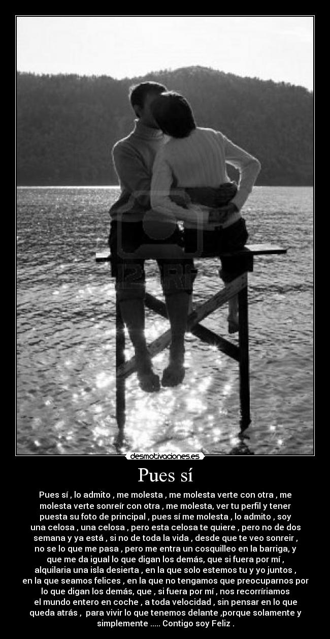 Pues sí - Pues sí , lo admito , me molesta , me molesta verte con otra , me
molesta verte sonreír con otra , me molesta, ver tu perfil y tener
puesta su foto de principal , pues sí me molesta , lo admito , soy
una celosa , una celosa , pero esta celosa te quiere , pero no de dos
semana y ya está , si no de toda la vida , desde que te veo sonreir ,
no se lo que me pasa , pero me entra un cosquilleo en la barriga, y
que me da igual lo que digan los demás, que si fuera por mí ,
alquilaria una isla desierta , en la que solo estemos tu y yo juntos ,
en la que seamos felices , en la que no tengamos que preocuparnos por
lo que digan los demás, que , si fuera por mí , nos recorríriamos
el mundo entero en coche , a toda velocidad , sin pensar en lo que
queda atrás ,  para vivir lo que tenemos delante ,porque solamente y
simplemente ..... Contigo soy Feliz .