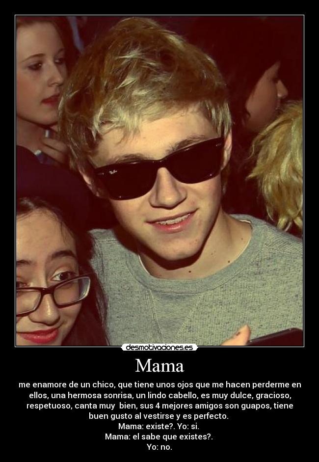 Mama - me enamore de un chico, que tiene unos ojos que me hacen perderme en
ellos, una hermosa sonrisa, un lindo cabello, es muy dulce, gracioso,
respetuoso, canta muy bien, sus 4 mejores amigos son guapos, tiene
buen gusto al vestirse y es perfecto.
Mama: existe?. Yo: si.
Mama: el sabe que existes?.
Yo: no.