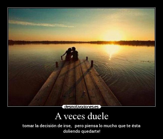 A veces duele - tomar la decisión de irse, pero piensa lo mucho que te ésta doliendo quedarte!
