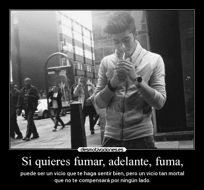 Si quieres fumar, adelante, fuma, - puede ser un vicio que te haga sentir bien, pero un vicio tan mortal
que no te compensará por ningún lado.