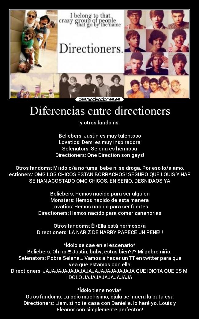 Diferencias entre directioners - y otros fandoms:

Beliebers: Justin es muy talentoso
Lovatics: Demi es muy inspiradora
Selenators: Selena es hermosa
Directioners: One Direction son gays!

Otros fandoms: Mi idolo/a no fuma, bebe ni se droga. Por eso lo/a amo.
Directioners: OMG LOS CHICOS ESTAN BORRACHOS! SEGURO QUE LOUIS Y HARRY
SE HAN ACOSTADO OMG CHICOS, EN SERIO, DESNIDAOS YA

Beliebers: Hemos nacido para ser alguien
Monsters: Hemos nacido de esta manera
Lovatics: Hemos nacido para ser fuertes
Directioners: Hemos nacido para comer zanahorias

Otros fandoms: Él/Ella está hermoso/a
Directioners: LA NARIZ DE HARRY PARECE UN PENE!!!

*Ídolo se cae en el escenario*
Beliebers: Oh no!!!! Justin, baby, estas bien??? Mi pobre niño..
Selenators: Pobre Selena... Vamos a hacer un TT en twitter para que
vea que estamos con ella
Directioners: JAJAJAJAJAJAJAJAJAJAJAJAJAJAJA QUE IDIOTA QUE ES MI
IDOLO JAJAJAJAJAJAJAJA

*Ídolo tiene novia*
Otros fandoms: La odio muchisimo, ojala se muera la puta esa
Directioners: Liam, si no te casa con Danielle, lo haré yo. Louis y
Eleanor son simplemente perfectos!