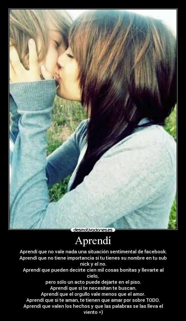 Aprendí - Aprendí que no vale nada una situación sentimental de facebook.
Aprendí que no tiene importancia si tu tienes su nombre en tu sub nick y el no.
Aprendí que pueden decirte cien mil cosas bonitas y llevarte al cielo, 
pero sólo un acto puede dejarte en el piso.
Aprendí que si te necesitan te buscan.
Aprendí que el orgullo vale menos que el amor.
Aprendí que si te aman, te tienen que amar por sobre TODO.
Aprendí que valen los hechos y que las palabras se las lleva el viento =)
