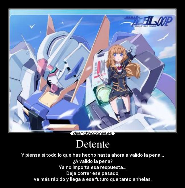 Detente - Y piensa si todo lo que has hecho hasta ahora a valido la pena...
¿A valido la pena?
Ya no importa esa respuesta...
Deja correr ese pasado,
ve más rápido y llega a ese futuro que tanto anhelas.