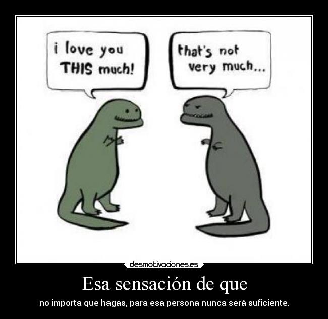 Esa sensación de que - no importa que hagas, para esa persona nunca será suficiente.