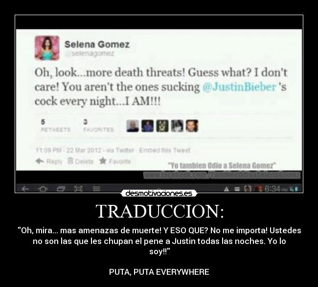 TRADUCCION: - Oh, mira... mas amenazas de muerte! Y ESO QUE? No me importa! Ustedes
no son las que les chupan el pene a Justin todas las noches. Yo lo
soy!!
PUTA, PUTA EVERYWHERE