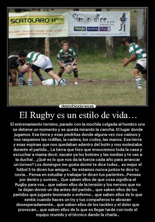 El Rugby es un estilo de vida… - El entrenamiento termino, parado con la mochila colgada al hombro uno
se detiene un momento y se queda mirando la cancha. El lugar donde
jugamos. Esa tierra y esas piedritas donde alguna vez nos caímos y
nos raspamos las rodillas, la cadera, los codos, las manos. Esa tierra
y esas espinas que nos quedaban adentro del botín y nos molestaba
durante el partido… La tierra que hizo que ensuciemos toda la casa y
escuchar a mama decir; sacate ya los botines y las medias y te vas a
la ducha!... ¿Qué es lo que nos da la fuerza cada año para arrancar
un torneo? Los domingos me gusta dormir te dice todos… es mejor el
futbol 5 te dicen tus amigos… No estamos nunca juntos te dice tu
novia… Pensa en estudiar y trabajar te dicen tus parientes…Pensas
por dentro y sonreís… Que saben ellos de que cosa significa el
Rugby para vos… que saben ellos de la tensión y los nervios que no
te dejan dormir un dia antes del partido… que saben ellos de los
partidos que jugaste lesionado o enfermo… que saben ellos de lo que
sentís cuando haces un try y tus compañeros te abrazan
desesperadamente… que saben ellos de los tackles y el dolor que
provocan… que saben ellos de lo que es llegar tarde con todo el
equipo reunido y el técnico dando la charla…