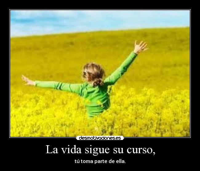 La vida sigue su curso, - tú toma parte de ella.