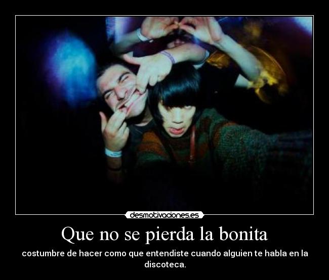 Que no se pierda la bonita - costumbre de hacer como que entendiste cuando alguien te habla en la discoteca.