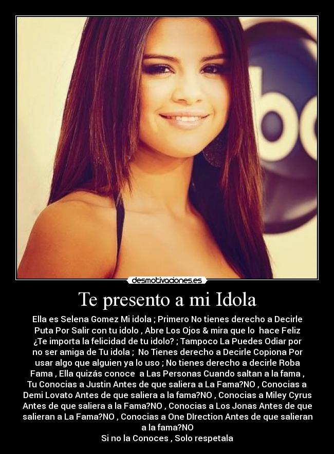 Te presento a mi Idola - Ella es Selena Gomez Mi idola ; Primero No tienes derecho a Decirle
Puta Por Salir con tu idolo , Abre Los Ojos & mira que lo  hace Feliz
¿Te importa la felicidad de tu idolo? ; Tampoco La Puedes Odiar por
no ser amiga de Tu idola ;  No Tienes derecho a Decirle Copiona Por
usar algo que alguien ya lo uso ; No tienes derecho a decirle Roba
Fama , Ella quizás conoce  a Las Personas Cuando saltan a la fama ,
Tu Conocias a Justin Antes de que saliera a La Fama?NO , Conocias a
Demi Lovato Antes de que saliera a la fama?NO , Conocias a Miley Cyrus
Antes de que saliera a la Fama?NO , Conocias a Los Jonas Antes de que
salieran a La Fama?NO , Conocias a One DIrection Antes de que salieran
a la fama?NO
Si no la Conoces , Solo respetala