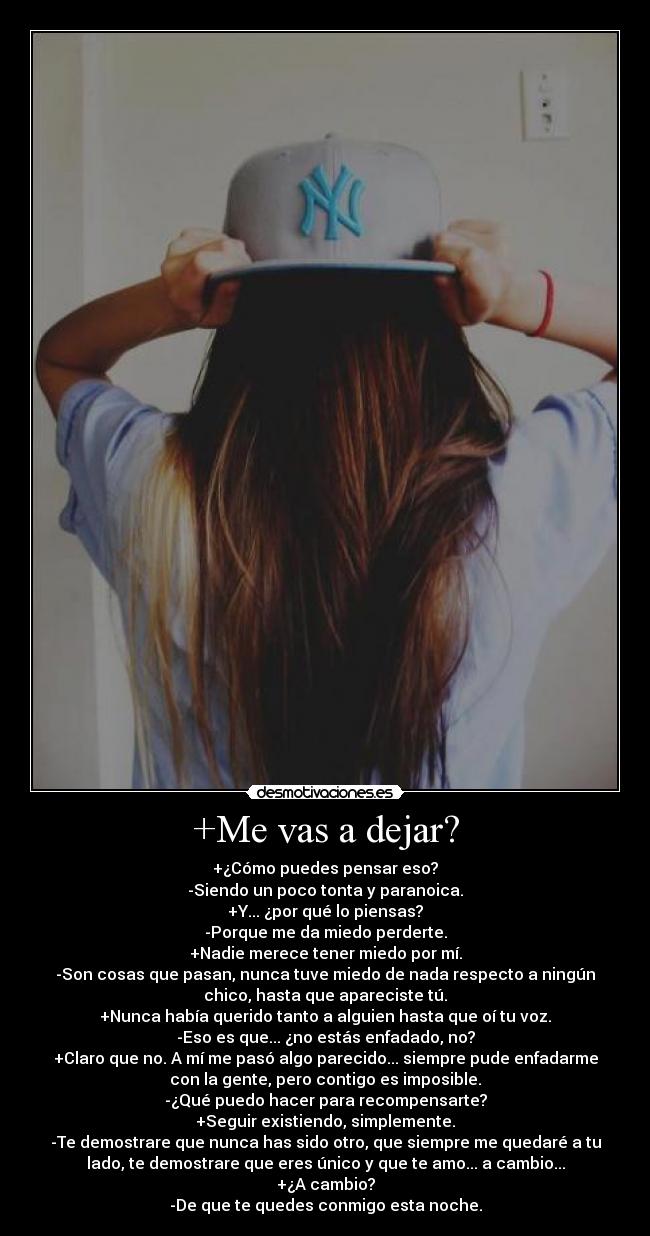 +Me vas a dejar? - +¿Cómo puedes pensar eso?
-Siendo un poco tonta y paranoica.
+Y... ¿por qué lo piensas?
-Porque me da miedo perderte.
+Nadie merece tener miedo por mí.
-Son cosas que pasan, nunca tuve miedo de nada respecto a ningún
chico, hasta que apareciste tú.
+Nunca había querido tanto a alguien hasta que oí tu voz.
-Eso es que... ¿no estás enfadado, no?
+Claro que no. A mí me pasó algo parecido... siempre pude enfadarme
con la gente, pero contigo es imposible.
-¿Qué puedo hacer para recompensarte?
+Seguir existiendo, simplemente.
-Te demostrare que nunca has sido otro, que siempre me quedaré a tu
lado, te demostrare que eres único y que te amo... a cambio...
+¿A cambio?
-De que te quedes conmigo esta noche.