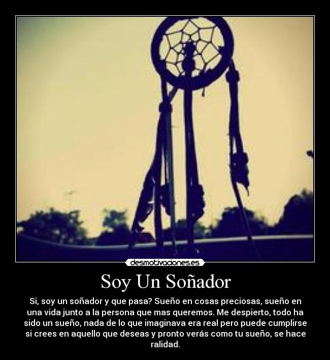 Soy Un Soñador - Si, soy un soñador y que pasa? Sueño en cosas preciosas, sueño en
una vida junto a la persona que mas queremos. Me despierto, todo ha
sido un sueño, nada de lo que imaginava era real pero puede cumplirse
si crees en aquello que deseas y pronto verás como tu sueño, se hace
ralidad.