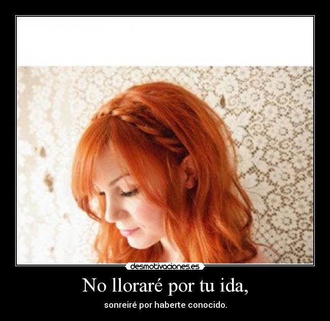 No lloraré por tu ida, - sonreiré por haberte conocido.