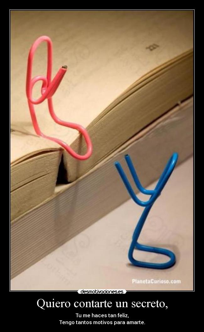 Quiero contarte un secreto, - Tu me haces tan feliz,
Tengo tantos motivos para amarte.