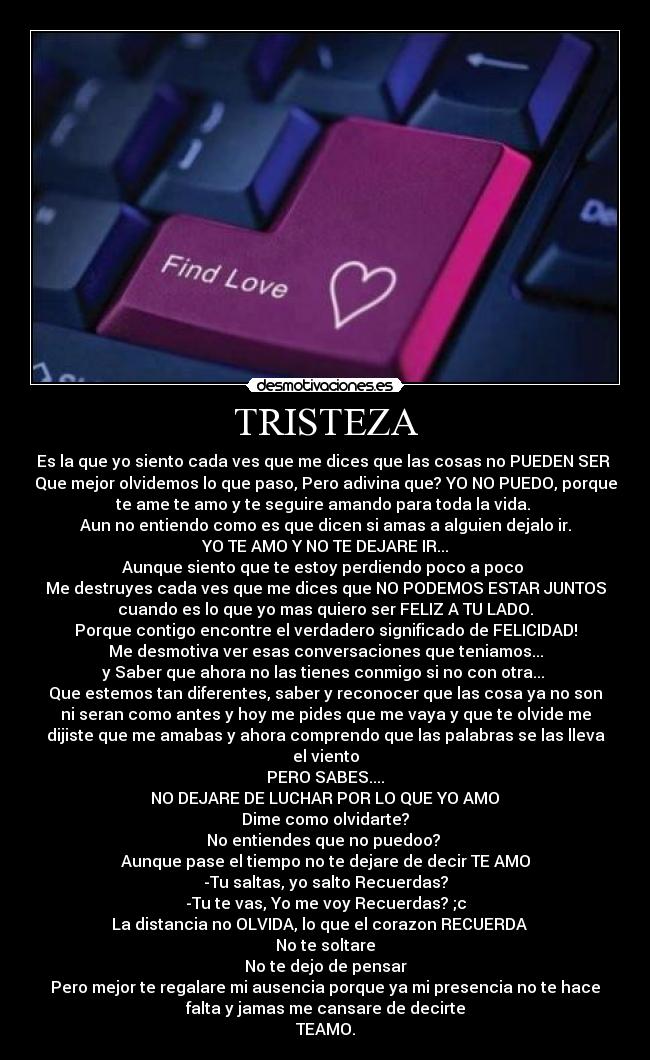 TRISTEZA - Es la que yo siento cada ves que me dices que las cosas no PUEDEN SER
Que mejor olvidemos lo que paso, Pero adivina que? YO NO PUEDO, porque
te ame te amo y te seguire amando para toda la vida.
Aun no entiendo como es que dicen si amas a alguien dejalo ir.
YO TE AMO Y NO TE DEJARE IR...
Aunque siento que te estoy perdiendo poco a poco
Me destruyes cada ves que me dices que NO PODEMOS ESTAR JUNTOS
cuando es lo que yo mas quiero ser FELIZ A TU LADO.
Porque contigo encontre el verdadero significado de FELICIDAD!
Me desmotiva ver esas conversaciones que teniamos...
y Saber que ahora no las tienes conmigo si no con otra...
Que estemos tan diferentes, saber y reconocer que las cosa ya no son
ni seran como antes y hoy me pides que me vaya y que te olvide me
dijiste que me amabas y ahora comprendo que las palabras se las lleva
el viento
PERO SABES....
NO DEJARE DE LUCHAR POR LO QUE YO AMO♥
Dime como olvidarte?
No entiendes que no puedoo?
Aunque pase el tiempo no te dejare de decir TE AMO
-Tu saltas, yo salto Recuerdas?
-Tu te vas, Yo me voy Recuerdas? ;c
La distancia no OLVIDA, lo que el corazon RECUERDA ♥
No te soltare
No te dejo de pensar♥
Pero mejor te regalare mi ausencia porque ya mi presencia no te hace
falta y jamas me cansare de decirte
TEAMO.